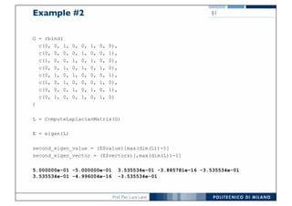Prof. Pier Luca Lanzi
Example #2
G = rbind(
c(0, 0, 1, 0, 0, 1, 0, 0),
c(0, 0, 0, 0, 1, 0, 0, 1),
c(1, 0, 0, 1, 0, 1, 0, 0),
c(0, 0, 1, 0, 1, 0, 1, 0),
c(0, 1, 0, 1, 0, 0, 0, 1),
c(1, 0, 1, 0, 0, 0, 1, 0),
c(0, 0, 0, 1, 0, 1, 0, 1),
c(0, 1, 0, 0, 1, 0, 1, 0)
)
L = ComputeLaplacianMatrix(G)
E = eigen(L)
second_eigen_value = (E$value)[max(dim(L))-1]
second_eigen_vector = (E$vectors)[,max(dim(L))-1]
5.000000e-01 -5.000000e-01 3.535534e-01 -3.885781e-16 -3.535534e-01
3.535534e-01 -4.996004e-16 -3.535534e-01
81
 