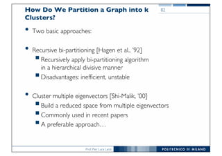 Prof. Pier Luca Lanzi
How Do We Partition a Graph into k
Clusters?
• Two basic approaches:
• Recursive bi-partitioning [Hagen et al., ’92]
§Recursively apply bi-partitioning algorithm
in a hierarchical divisive manner
§Disadvantages: inefficient, unstable
• Cluster multiple eigenvectors [Shi-Malik, ’00]
§Build a reduced space from multiple eigenvectors
§Commonly used in recent papers
§A preferable approach…
82
82
 