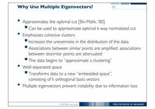 Prof. Pier Luca Lanzi
Why Use Multiple Eigenvectors?
• Approximates the optimal cut [Shi-Malik, ’00]
§Can be used to approximate optimal k-way normalized cut
• Emphasizes cohesive clusters
§Increases the unevenness in the distribution of the data
§Associations between similar points are amplified, associations
between dissimilar points are attenuated
§The data begins to “approximate a clustering”
• Well-separated space
§Transforms data to a new “embedded space”,
consisting of k orthogonal basis vectors
• Multiple eigenvectors prevent instability due to information loss
83
 