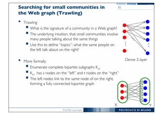 Prof. Pier Luca Lanzi
Searching for small communities in
the Web graph (Trawling)
• Trawling
§ What is the signature of a community in a Web graph?
§ The underlying intuition, that small communities involve
many people talking about the same things
§ Use this to define “topics”: what the same people on
the left talk about on the right?
• More formally
§ Enumerate complete bipartite subgraphs Ks,t
§ Ks,t has s nodes on the “left” and t nodes on the “right”
§ The left nodes link to the same node of on the right,
forming a fully connected bipartite graph
85
[Kumar et al. ‘99]
Dense 2-layer
…
…
K3,4
X Y
 