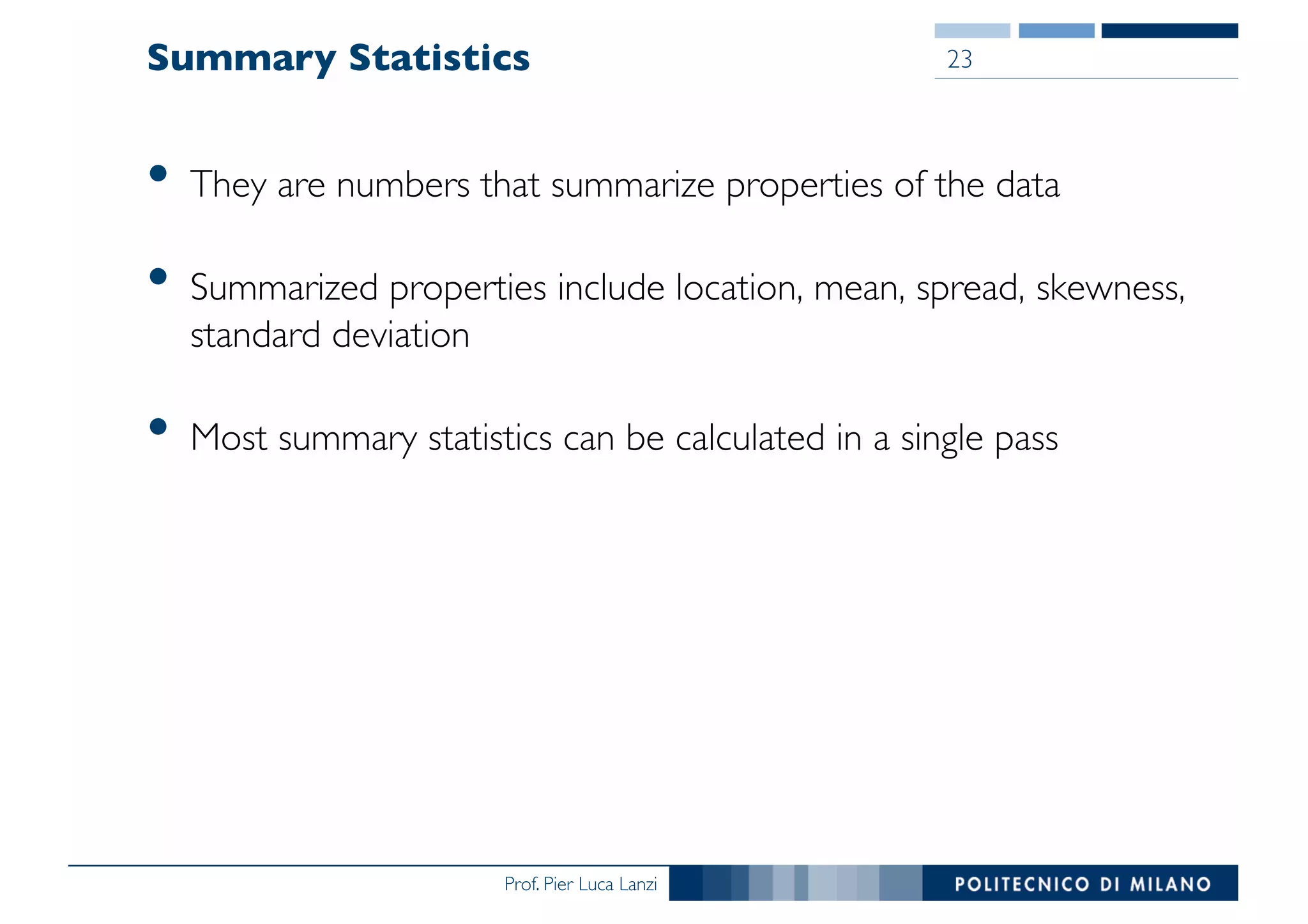 Prof. Pier Luca Lanzi
Summary Statistics
• They are numbers that summarize properties of the data
• Summarized properties include location, mean, spread, skewness,
standard deviation
• Most summary statistics can be calculated in a single pass
23
 