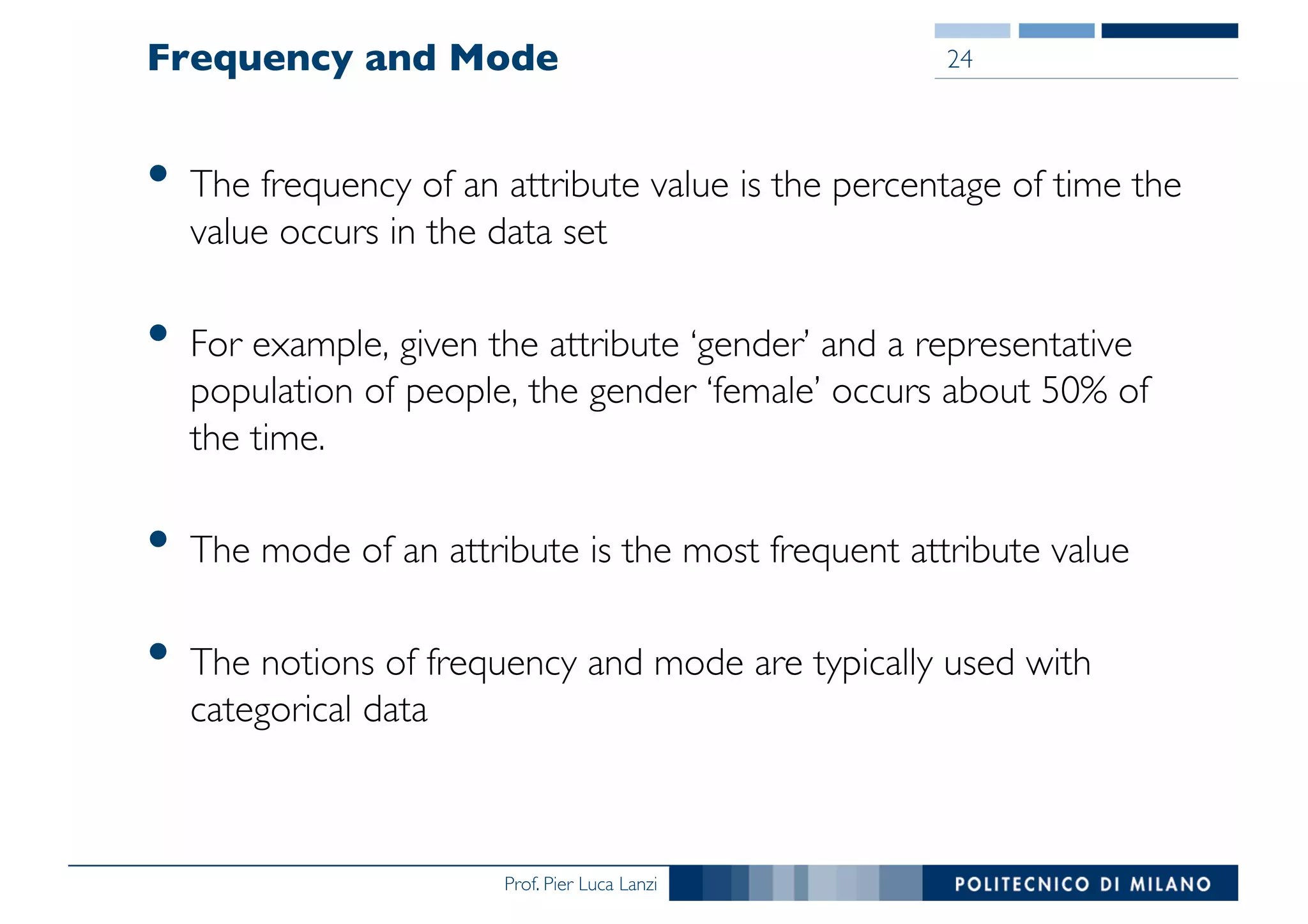 Prof. Pier Luca Lanzi
Frequency and Mode
• The frequency of an attribute value is the percentage of time the
value occurs in the data set
• For example, given the attribute ‘gender’ and a representative
population of people, the gender ‘female’ occurs about 50% of
the time.
• The mode of an attribute is the most frequent attribute value
• The notions of frequency and mode are typically used with
categorical data
24
 