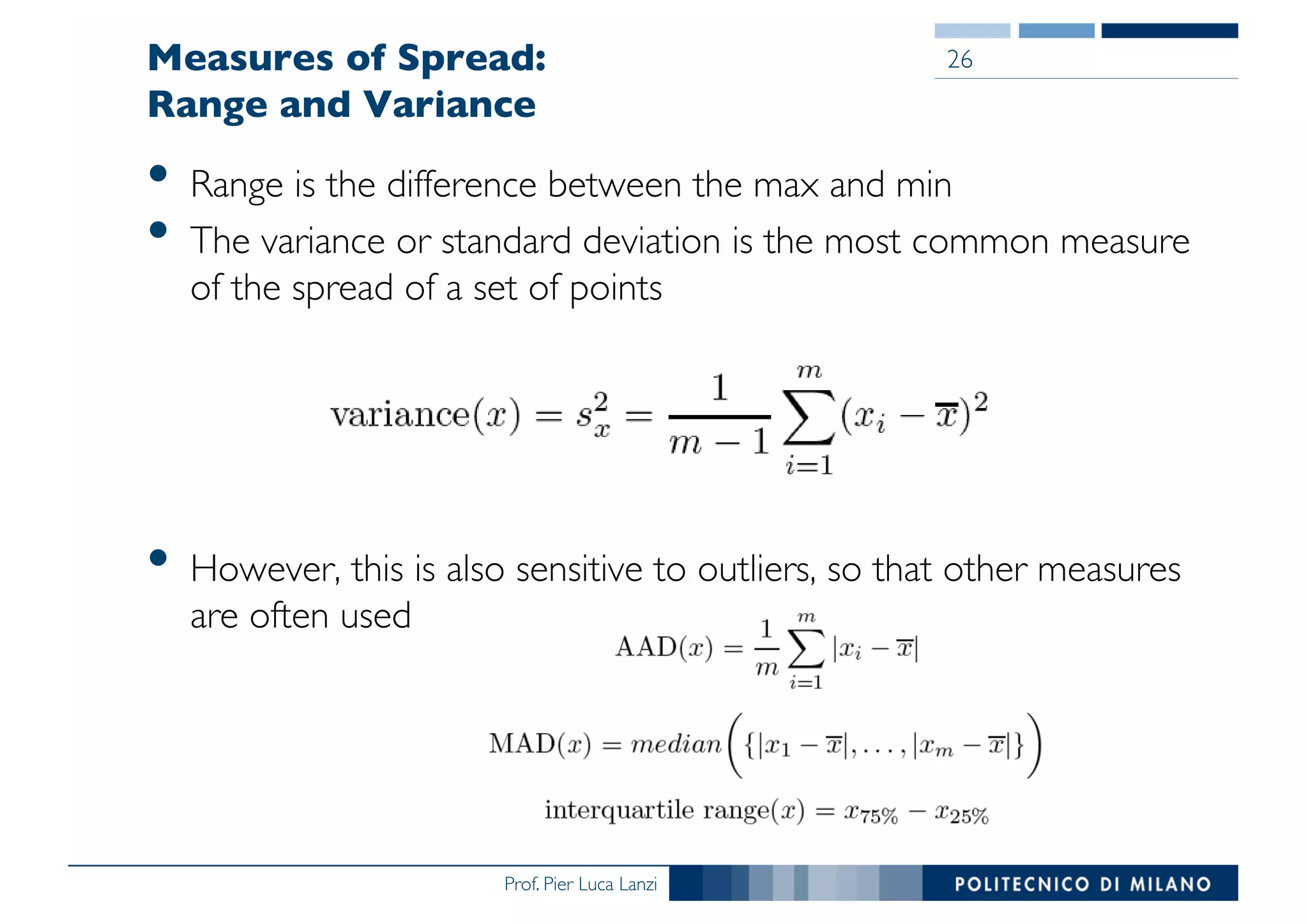 Prof. Pier Luca Lanzi
Measures of Spread:
Range and Variance
• Range is the difference between the max and min
• The variance or standard deviation is the most common measure
of the spread of a set of points
• However, this is also sensitive to outliers, so that other measures
are often used
26
 