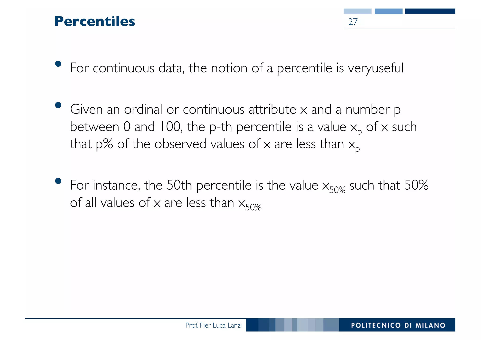 Prof. Pier Luca Lanzi
Percentiles
• For continuous data, the notion of a percentile is veryuseful
• Given an ordinal or continuous attribute x and a number p
between 0 and 100, the p-th percentile is a value xp of x such
that p% of the observed values of x are less than xp
• For instance, the 50th percentile is the value x50% such that 50%
of all values of x are less than x50%
27
 