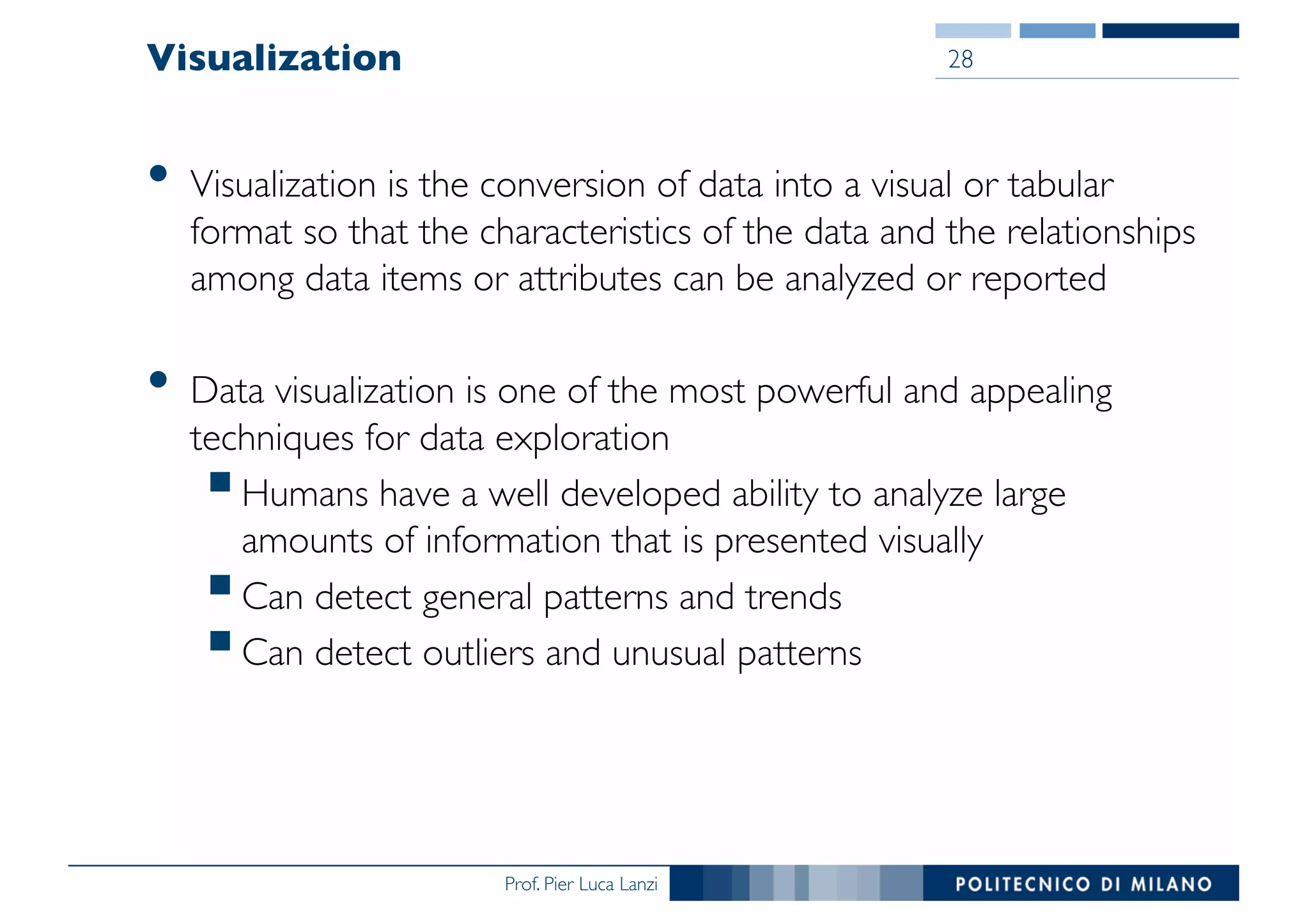 Prof. Pier Luca Lanzi
Visualization
• Visualization is the conversion of data into a visual or tabular
format so that the characteristics of the data and the relationships
among data items or attributes can be analyzed or reported
• Data visualization is one of the most powerful and appealing
techniques for data exploration
§Humans have a well developed ability to analyze large
amounts of information that is presented visually
§Can detect general patterns and trends
§Can detect outliers and unusual patterns
28
 