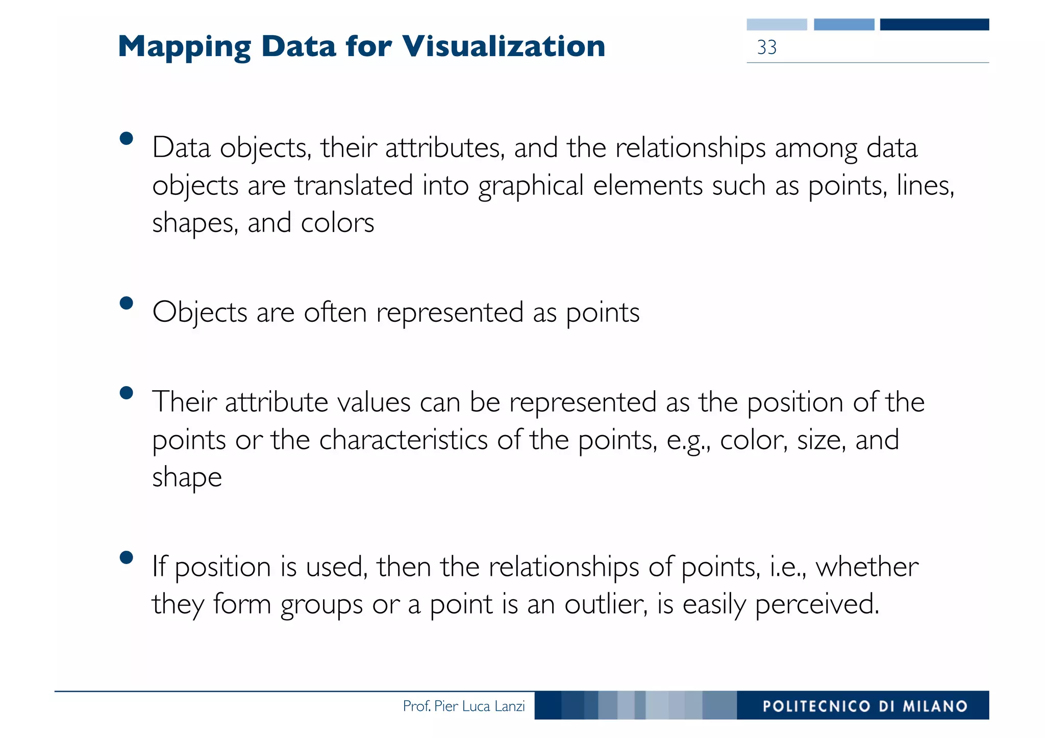 Prof. Pier Luca Lanzi
Mapping Data for Visualization
• Data objects, their attributes, and the relationships among data
objects are translated into graphical elements such as points, lines,
shapes, and colors
• Objects are often represented as points
• Their attribute values can be represented as the position of the
points or the characteristics of the points, e.g., color, size, and
shape
• If position is used, then the relationships of points, i.e., whether
they form groups or a point is an outlier, is easily perceived.
33
 