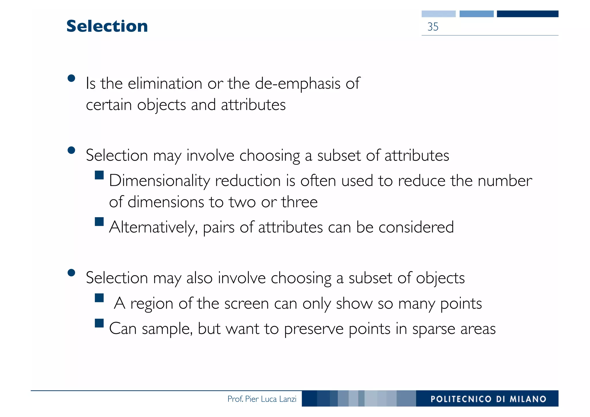 Prof. Pier Luca Lanzi
Selection
• Is the elimination or the de-emphasis of
certain objects and attributes
• Selection may involve choosing a subset of attributes
§Dimensionality reduction is often used to reduce the number
of dimensions to two or three
§Alternatively, pairs of attributes can be considered
• Selection may also involve choosing a subset of objects
§ A region of the screen can only show so many points
§Can sample, but want to preserve points in sparse areas
35
 