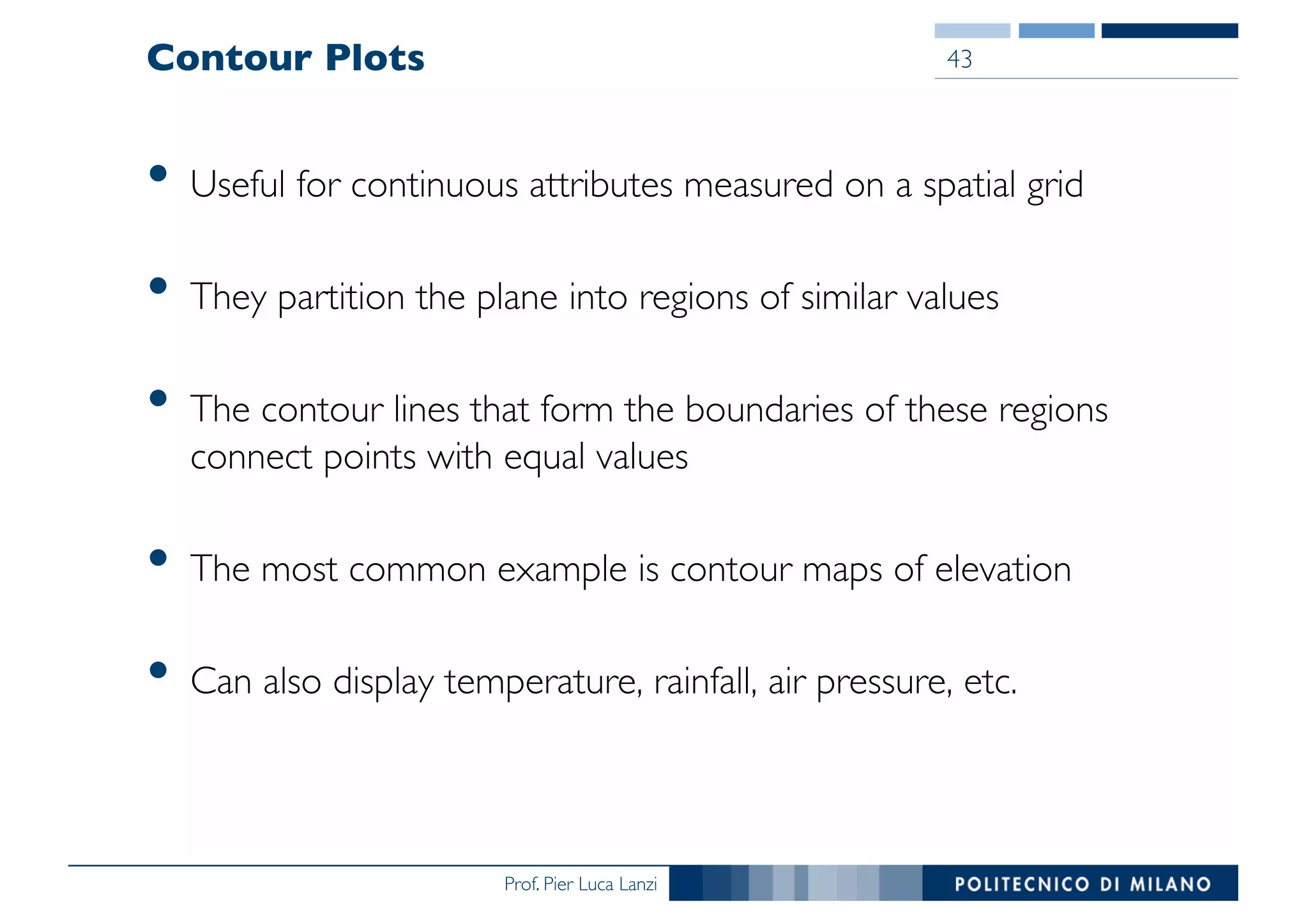 Prof. Pier Luca Lanzi
Contour Plots
• Useful for continuous attributes measured on a spatial grid
• They partition the plane into regions of similar values
• The contour lines that form the boundaries of these regions
connect points with equal values
• The most common example is contour maps of elevation
• Can also display temperature, rainfall, air pressure, etc.
43
 