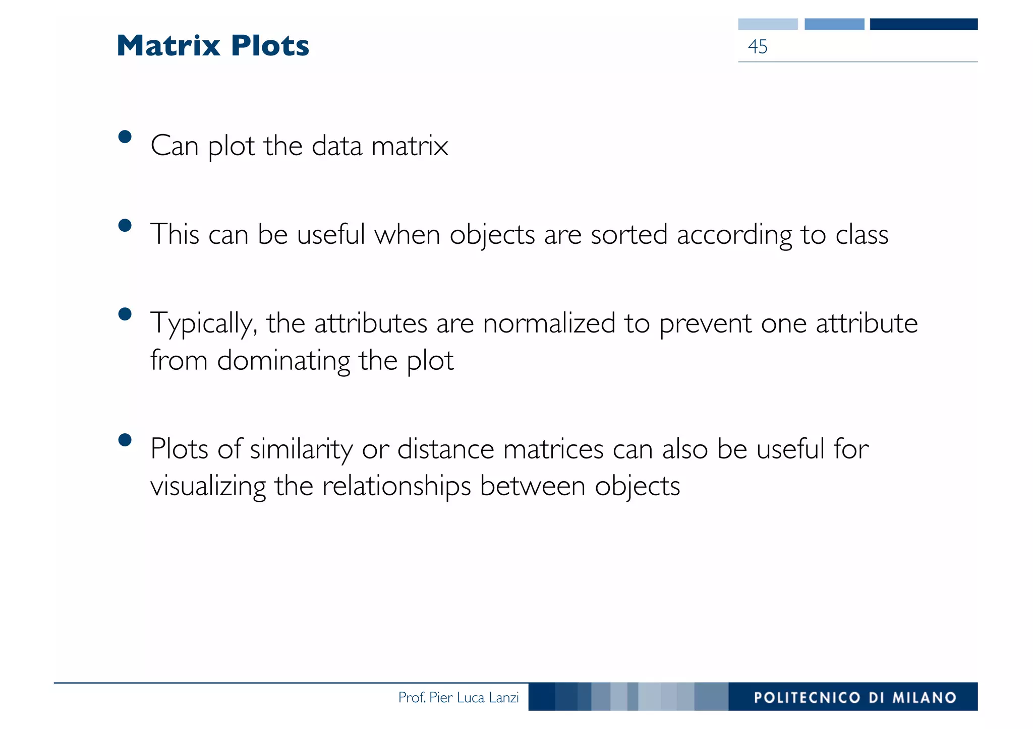 Prof. Pier Luca Lanzi
Matrix Plots
• Can plot the data matrix
• This can be useful when objects are sorted according to class
• Typically, the attributes are normalized to prevent one attribute
from dominating the plot
• Plots of similarity or distance matrices can also be useful for
visualizing the relationships between objects
45
 