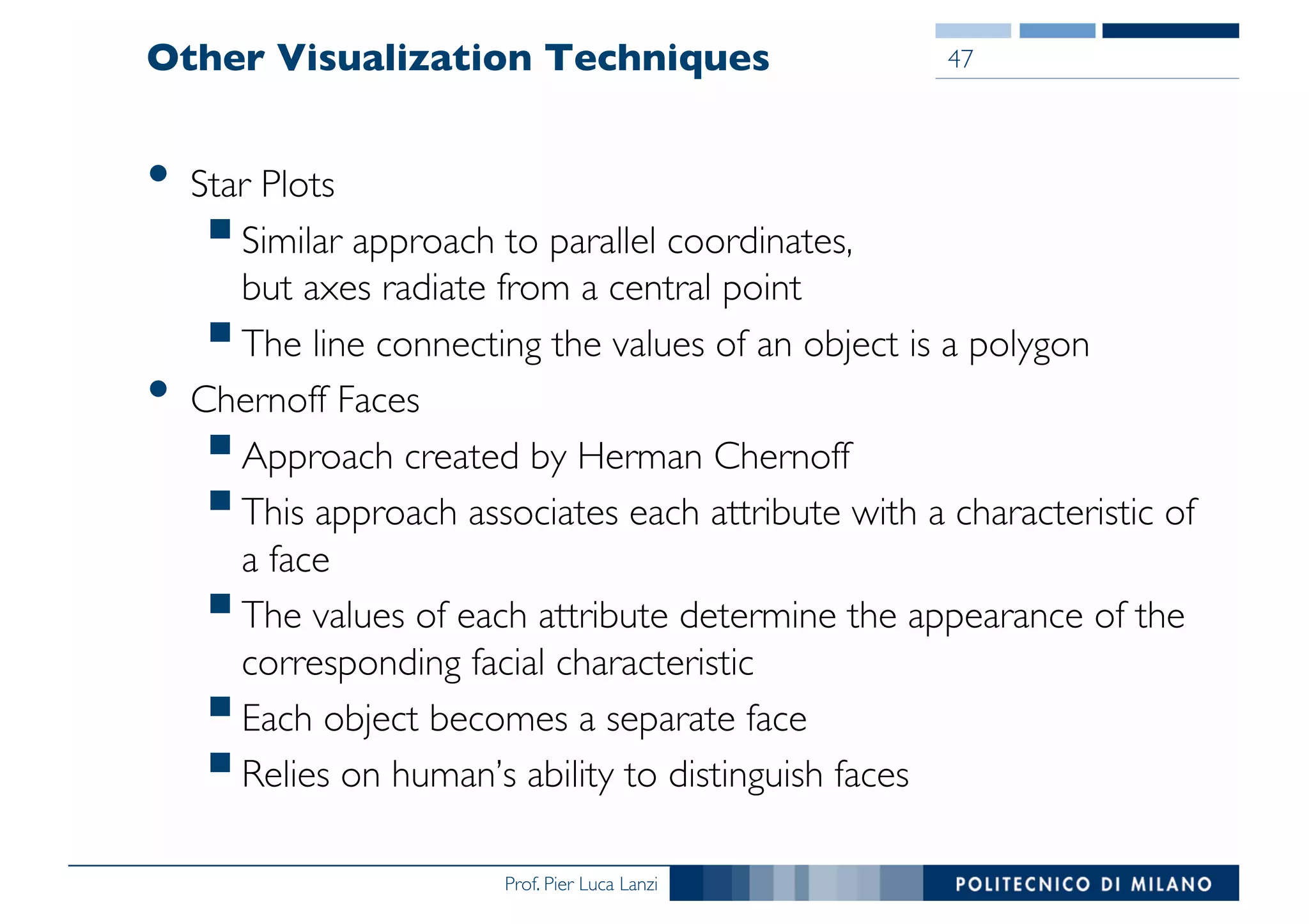 Prof. Pier Luca Lanzi
Other Visualization Techniques
• Star Plots
§Similar approach to parallel coordinates,
but axes radiate from a central point
§The line connecting the values of an object is a polygon
• Chernoff Faces
§Approach created by Herman Chernoff
§This approach associates each attribute with a characteristic of
a face
§The values of each attribute determine the appearance of the
corresponding facial characteristic
§Each object becomes a separate face
§Relies on human’s ability to distinguish faces
47
 
