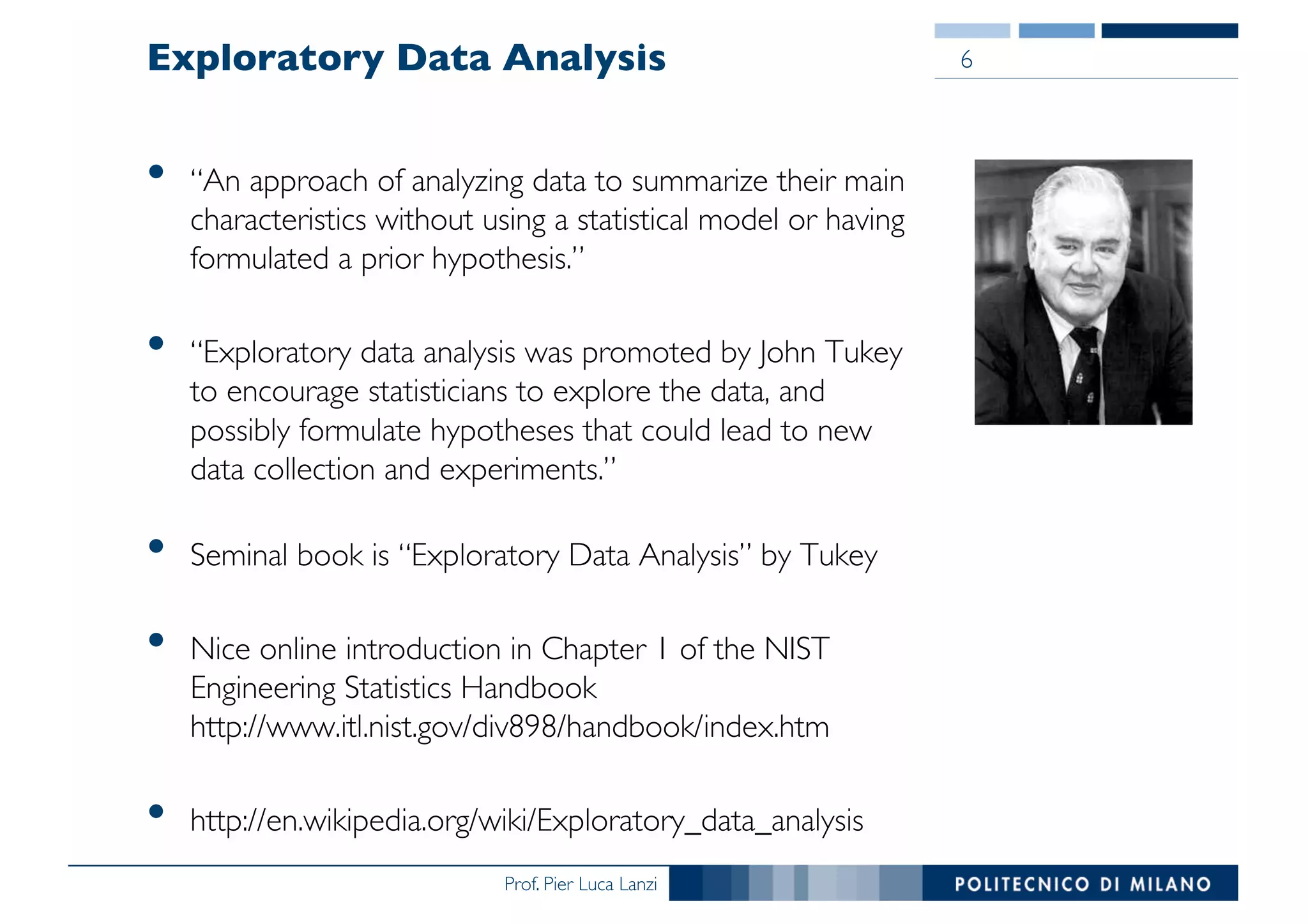 Prof. Pier Luca Lanzi
Exploratory Data Analysis
• “An approach of analyzing data to summarize their main
characteristics without using a statistical model or having
formulated a prior hypothesis.”
• “Exploratory data analysis was promoted by John Tukey
to encourage statisticians to explore the data, and
possibly formulate hypotheses that could lead to new
data collection and experiments.”
• Seminal book is “Exploratory Data Analysis” by Tukey
• Nice online introduction in Chapter 1 of the NIST
Engineering Statistics Handbook
http://www.itl.nist.gov/div898/handbook/index.htm
• http://en.wikipedia.org/wiki/Exploratory_data_analysis
6
 