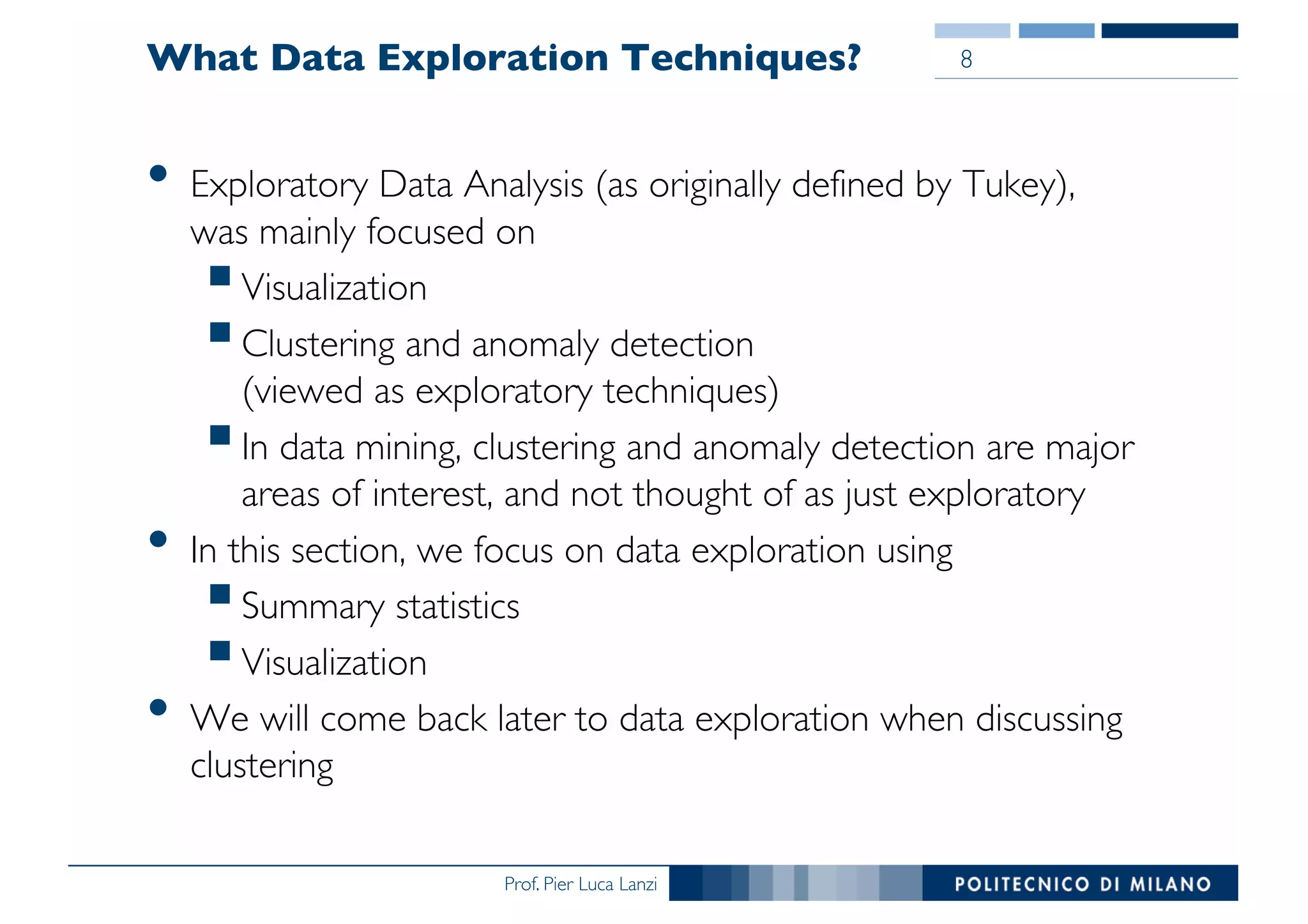 Prof. Pier Luca Lanzi
What Data Exploration Techniques?
• Exploratory Data Analysis (as originally defined by Tukey),
was mainly focused on
§Visualization
§Clustering and anomaly detection
(viewed as exploratory techniques)
§In data mining, clustering and anomaly detection are major
areas of interest, and not thought of as just exploratory
• In this section, we focus on data exploration using
§Summary statistics
§Visualization
• We will come back later to data exploration when discussing
clustering
8
 