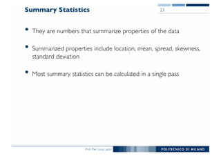 Prof. Pier Luca Lanzi
Summary Statistics
• They are numbers that summarize properties of the data
• Summarized properties include location, mean, spread, skewness,
standard deviation
• Most summary statistics can be calculated in a single pass
23
 