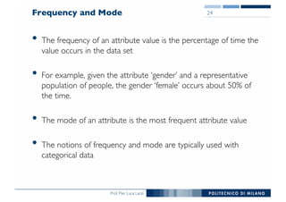 Prof. Pier Luca Lanzi
Frequency and Mode
• The frequency of an attribute value is the percentage of time the
value occurs in the data set
• For example, given the attribute ‘gender’ and a representative
population of people, the gender ‘female’ occurs about 50% of
the time.
• The mode of an attribute is the most frequent attribute value
• The notions of frequency and mode are typically used with
categorical data
24
 