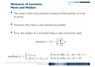 Prof. Pier Luca Lanzi
Measures of Location:
Mean and Median
• The mean is the most common measure of the location of a set
of points
• However, the mean is very sensitive to outliers
• Thus, the median or a trimmed mean is also commonly used
25
 
