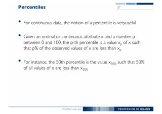 Prof. Pier Luca Lanzi
Percentiles
• For continuous data, the notion of a percentile is veryuseful
• Given an ordinal or continuous attribute x and a number p
between 0 and 100, the p-th percentile is a value xp of x such
that p% of the observed values of x are less than xp
• For instance, the 50th percentile is the value x50% such that 50%
of all values of x are less than x50%
27
 