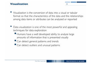Prof. Pier Luca Lanzi
Visualization
• Visualization is the conversion of data into a visual or tabular
format so that the characteristics of the data and the relationships
among data items or attributes can be analyzed or reported
• Data visualization is one of the most powerful and appealing
techniques for data exploration
§Humans have a well developed ability to analyze large
amounts of information that is presented visually
§Can detect general patterns and trends
§Can detect outliers and unusual patterns
28
 