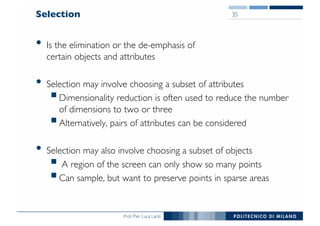 Prof. Pier Luca Lanzi
Selection
• Is the elimination or the de-emphasis of
certain objects and attributes
• Selection may involve choosing a subset of attributes
§Dimensionality reduction is often used to reduce the number
of dimensions to two or three
§Alternatively, pairs of attributes can be considered
• Selection may also involve choosing a subset of objects
§ A region of the screen can only show so many points
§Can sample, but want to preserve points in sparse areas
35
 