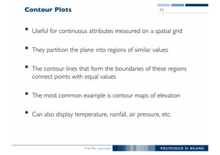 Prof. Pier Luca Lanzi
Contour Plots
• Useful for continuous attributes measured on a spatial grid
• They partition the plane into regions of similar values
• The contour lines that form the boundaries of these regions
connect points with equal values
• The most common example is contour maps of elevation
• Can also display temperature, rainfall, air pressure, etc.
43
 