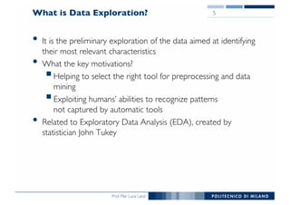 Prof. Pier Luca Lanzi
What is Data Exploration?
• It is the preliminary exploration of the data aimed at identifying
their most relevant characteristics
• What the key motivations?
§Helping to select the right tool for preprocessing and data
mining
§Exploiting humans’ abilities to recognize patterns
not captured by automatic tools
• Related to Exploratory Data Analysis (EDA), created by
statistician John Tukey
5
 