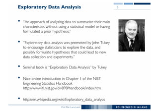 Prof. Pier Luca Lanzi
Exploratory Data Analysis
• “An approach of analyzing data to summarize their main
characteristics without using a statistical model or having
formulated a prior hypothesis.”
• “Exploratory data analysis was promoted by John Tukey
to encourage statisticians to explore the data, and
possibly formulate hypotheses that could lead to new
data collection and experiments.”
• Seminal book is “Exploratory Data Analysis” by Tukey
• Nice online introduction in Chapter 1 of the NIST
Engineering Statistics Handbook
http://www.itl.nist.gov/div898/handbook/index.htm
• http://en.wikipedia.org/wiki/Exploratory_data_analysis
6
 