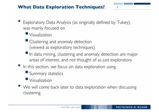 Prof. Pier Luca Lanzi
What Data Exploration Techniques?
• Exploratory Data Analysis (as originally defined by Tukey),
was mainly focused on
§Visualization
§Clustering and anomaly detection
(viewed as exploratory techniques)
§In data mining, clustering and anomaly detection are major
areas of interest, and not thought of as just exploratory
• In this section, we focus on data exploration using
§Summary statistics
§Visualization
• We will come back later to data exploration when discussing
clustering
8
 