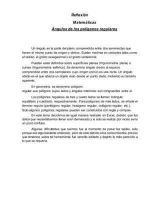 Reflexión
Matemáticas
Ángulos de los polígonos regulares
Un ángulo es la parte del plano comprendida entre dos semirrectas que
tienen el mismo punto de origen o vértice. Suelen medirse en unidades tales como
el radián, el grado sexagesimal o el grado centesimal.
Pueden estar definidos sobre superficies planas (trigonometría plana) o
curvas (trigonometría esférica). Se denomina ángulo diedro al espacio
comprendido entre dos semiplanos cuyo origen común es una recta. Un ángulo
sólido es el que abarca un objeto visto desde un punto dado, midiendo su tamaño
aparente.
En geometría, se denomina polígono
regular aun polígono cuyos lados y ángulos interiores son congruentes entre sí.
Los polígonos regulares de tres y cuatro lados se llaman triángulo
equilátero y cuadrado, respectivamente. Para polígonos de más lados, se añade el
término regular (pentágono regular, hexágono regular, octágono regular, etc.).
Solo algunos polígonos regulares pueden ser construidos con regla y compás.
En este tema decidimos de igual manera realízalo en Excel, debido que los
datos que necesitábamos llenar eran demasiado y si solo se realiza por inciso sería
un poco confuso.
Algunas dificultades que tuvimos fue al momento de pasar las tablas, solo
porque era algo bastante ordenado, pero de esto debido a los conocimientos previos
que tenemos sobre tal herramienta fue sencillo editarlo y dejarlo lo más parecido a
lo que se requería.
 