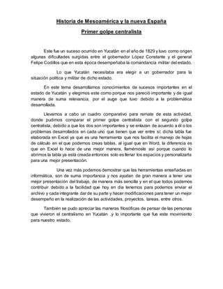 Historia de Mesoamérica y la nueva España
Primer golpe centralista
Este fue un suceso ocurrido en Yucatán en el año de 1829 y tuvo como origen
algunas dificultades surgidas entre el gobernador López Constante y el general
Felipe Codillos que en esta época desempeñaba la comandancia militar del estado.
Lo que Yucatán necesitaba era elegir a un gobernador para la
situación política y militar de dicho estado.
En este tema desarrollamos conocimientos de sucesos importantes en el
estado de Yucatán y elegimos este como porque nos pareció importante y de igual
manera de suma relevancia, por el auge que tuvo debido a la problemática
desarrollada.
Llevamos a cabo un cuadro comparativo para remate de esta actividad,
donde pudimos comparar el primer golpe centralista con el segundo golpe
centralista, debido a que los dos son importantes y se enlazan de acuerdo a él o los
problemas desarrollados en cada uno que tienen que ver entre sí; dicha tabla fue
elaborada en Excel ya que es una herramienta que nos facilita el manejo de hojas
de cálculo en el que podemos creas tablas, al igual que en Word, la diferencia es
que en Excel lo hace de una mejor manera, llamémosle así porque cuando lo
abrimos la tabla ya está creada entonces solo es llenar los espacios y personalizarla
para una mejor presentación.
Una vez más podemos demostrar que las herramientas enseñadas en
informática, son de suma importancia y nos ayudan de gran manera a tener una
mejor presentación del trabajo, de manera más sencilla y en el que todos podemos
contribuir debido a la facilidad que hoy en día tenemos para podernos enviar el
archivo y cada integrante dar de su parte y hacer modificaciones para tener un mejor
desempeño en la realización de las actividades, proyectos, tareas, entre otros.
También se pudo apreciar las maneras filosóficas de pensar de las personas
que vivieron el centralismo en Yucatán ,y lo importante que fue este movimiento
para nuestro estado.
 