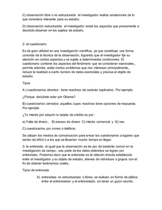 C) observación libre o no estructurada: el investigador realiza anotaciones de lo
que considera relevante para su estudio.
D) observación estructurada: el investigador anota los aspectos que previamente a
decidido observar en los sujetos de estudio.
2- el cuestionario
Es de gran utilidad en una investigación científica, ya que constituye una forma
concreta de la técnica de la observación, logrando que el investigador fije su
atención en ciertos aspectos y se sujete a determinadas condiciones. El
cuestionario contiene los aspectos del fenómeno que se consideran esenciales.,
permite además, aislar ciertos problemas que nos interesan principalmente.,
reduce la realidad a cierto número de datos esenciales y precisa el objeto de
estudio.
Tipos
A ) cuestionarios abiertos : tiene reactivos de carácter explicativo. Por ejemplo:
¿Porque decidiste votar por Obama?
B) cuestionarios cerrados: aquellos cuyos reactivos tiene opciones de respuesta.
Por ejemplo
¿Tu interés por adquirir tu tarjeta de crédito es por :
a) Falta de dinero., B) exceso de dinero C) interés comercial y D) nos
C) cuestionarios por correo o teléfono:
Se utilizan los medios de comunicación para enviar los cuestionarios a lugares que
serían de difícil o a los que se llevarían mucho tiempo en llegar.
3- la entrevista: al igual que la observación es de uso de bastante común en la
investigación de campo., una parte de los datos obtenidos se logran por
entrevistas. Podemos decir que la entrevista es la relación directa establecida
entre el investigador y su objeto de estudio, atreves de individuos o grupos con el
fin de obtener testimonios orales.
Tipos de entrevista
A) entrevistas no estructuradas o libres: se realizan en forma de plática
entre el entrevistador y el entrevistado, sin tener un guion escrito.
 