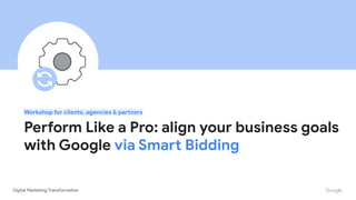 Proprietary + Conﬁdential
Workshop for clients, agencies & partners
Perform Like a Pro: align your business goals
with Google via Smart Bidding
 