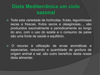 Dieta Mediterrânica um ciclo
sazonal
 Toda esta variedade de hortícolas, frutas, leguminosas
secas e frescas, frutos secos e oleaginosas..., são
produzidos sazonalmente e periodicamente ao longo
do ano, com o uso do azeite e o consumo de peixe
são uma fonte de saúde e equilíbrio.
 O recurso à utilização de ervas aromáticas e
especiarias, reduzindo a quantidade de gordura de
origem animal e sal, são outro benefício desta nossa
dieta alimentar.
 