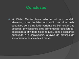 Conclusão
 A Dieta Mediterrânica não é só um modelo
alimentar, mas também um estilo de vida mais
saudável, com uma forte vertente no bem-estar das
pessoas, privilegiando uma alimentação equilibrada,
associada à atividade física regular, com o descanso
adequado e a convivência, através de práticas de
sociabilidade associadas à mesa.
 