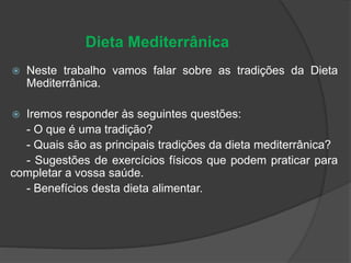 Dieta Mediterrânica
 Neste trabalho vamos falar sobre as tradições da Dieta
Mediterrânica.
 Iremos responder às seguintes questões:
- O que é uma tradição?
- Quais são as principais tradições da dieta mediterrânica?
- Sugestões de exercícios físicos que podem praticar para
completar a vossa saúde.
- Benefícios desta dieta alimentar.
 