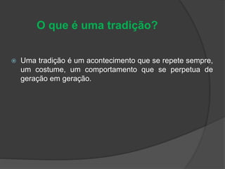 O que é uma tradição?
 Uma tradição é um acontecimento que se repete sempre,
um costume, um comportamento que se perpetua de
geração em geração.
 