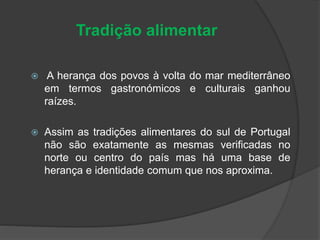 Tradição alimentar
 A herança dos povos à volta do mar mediterrâneo
em termos gastronómicos e culturais ganhou
raízes.
 Assim as tradições alimentares do sul de Portugal
não são exatamente as mesmas verificadas no
norte ou centro do país mas há uma base de
herança e identidade comum que nos aproxima.
 