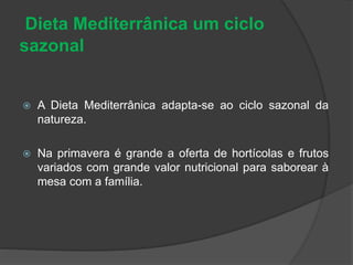 Dieta Mediterrânica um ciclo
sazonal
 A Dieta Mediterrânica adapta-se ao ciclo sazonal da
natureza.
 Na primavera é grande a oferta de hortícolas e frutos
variados com grande valor nutricional para saborear à
mesa com a família.
 