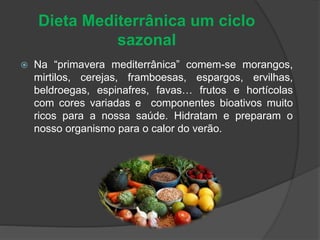 Dieta Mediterrânica um ciclo
sazonal
 Na “primavera mediterrânica” comem-se morangos,
mirtilos, cerejas, framboesas, espargos, ervilhas,
beldroegas, espinafres, favas… frutos e hortícolas
com cores variadas e componentes bioativos muito
ricos para a nossa saúde. Hidratam e preparam o
nosso organismo para o calor do verão.
 