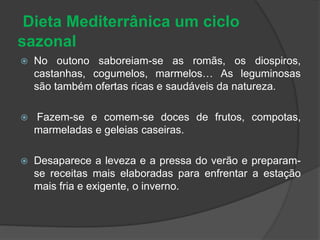 Dieta Mediterrânica um ciclo
sazonal
 No outono saboreiam-se as romãs, os diospiros,
castanhas, cogumelos, marmelos… As leguminosas
são também ofertas ricas e saudáveis da natureza.
 Fazem-se e comem-se doces de frutos, compotas,
marmeladas e geleias caseiras.
 Desaparece a leveza e a pressa do verão e preparam-
se receitas mais elaboradas para enfrentar a estação
mais fria e exigente, o inverno.
 