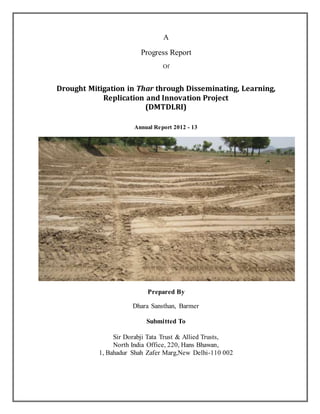 A
Progress Report
Of
Drought Mitigation in Thar through Disseminating, Learning,
Replication and Innovation Project
(DMTDLRI)
Annual Report 2012 - 13
Prepared By
Dhara Sansthan, Barmer
Submitted To
Sir Dorabji Tata Trust & Allied Trusts,
North India Office, 220, Hans Bhawan,
1, Bahadur Shah Zafer Marg,New Delhi-110 002
 
