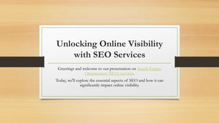 Unlocking Online Visibility
with SEO Services
Greetings and welcome to our presentation on Search Engine
Optimization (SEO) services.
Today, we'll explore the essential aspects of SEO and how it can
significantly impact online visibility.
 