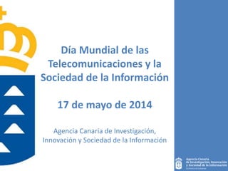 Día Mundial de las
Telecomunicaciones y la
Sociedad de la Información
17 de mayo de 2014
1
Agencia Canaria de Investigación,
Innovación y Sociedad de la Información
 