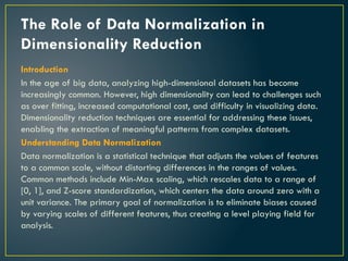 The Role of Data Normalization in
Dimensionality Reduction
Introduction
In the age of big data, analyzing high-dimensional datasets has become
increasingly common. However, high dimensionality can lead to challenges such
as over fitting, increased computational cost, and difficulty in visualizing data.
Dimensionality reduction techniques are essential for addressing these issues,
enabling the extraction of meaningful patterns from complex datasets.
Understanding Data Normalization
Data normalization is a statistical technique that adjusts the values of features
to a common scale, without distorting differences in the ranges of values.
Common methods include Min-Max scaling, which rescales data to a range of
[0, 1], and Z-score standardization, which centers the data around zero with a
unit variance. The primary goal of normalization is to eliminate biases caused
by varying scales of different features, thus creating a level playing field for
analysis.
 