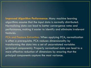 Improved Algorithm Performance: Many machine learning
algorithms assume that the input data is normally distributed.
Normalizing data can lead to better convergence rates and
performance, making it easier to identify and eliminate irrelevant
features.
PCA and Feature Extraction: When applying PCA, normalization
is often a prerequisite. PCA reduces dimensionality by
transforming the data into a set of uncorrelated variables
(principal components). Properly normalized data can lead to a
more effective reduction of dimensions by ensuring that the
principal components capture the most variance.
 