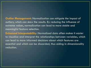 Outlier Management: Normalization can mitigate the impact of
outliers, which can skew the results. By reducing the influence of
extreme values, normalization can lead to more stable and
meaningful feature selection.
Enhanced Interpretability: Normalized data often makes it easier
to visualize and interpret the relationships between variables, which
can lead to more informed decisions about which features are
essential and which can be discarded, thus aiding in dimensionality
reduction.
 