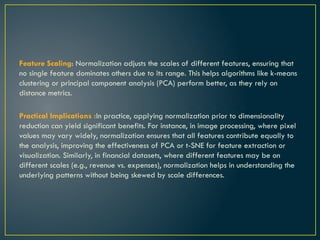 Feature Scaling: Normalization adjusts the scales of different features, ensuring that
no single feature dominates others due to its range. This helps algorithms like k-means
clustering or principal component analysis (PCA) perform better, as they rely on
distance metrics.
Practical Implications :In practice, applying normalization prior to dimensionality
reduction can yield significant benefits. For instance, in image processing, where pixel
values may vary widely, normalization ensures that all features contribute equally to
the analysis, improving the effectiveness of PCA or t-SNE for feature extraction or
visualization. Similarly, in financial datasets, where different features may be on
different scales (e.g., revenue vs. expenses), normalization helps in understanding the
underlying patterns without being skewed by scale differences.
 