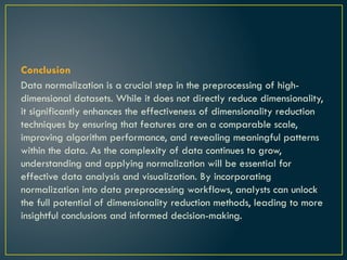 Conclusion
Data normalization is a crucial step in the preprocessing of high-
dimensional datasets. While it does not directly reduce dimensionality,
it significantly enhances the effectiveness of dimensionality reduction
techniques by ensuring that features are on a comparable scale,
improving algorithm performance, and revealing meaningful patterns
within the data. As the complexity of data continues to grow,
understanding and applying normalization will be essential for
effective data analysis and visualization. By incorporating
normalization into data preprocessing workflows, analysts can unlock
the full potential of dimensionality reduction methods, leading to more
insightful conclusions and informed decision-making.
 