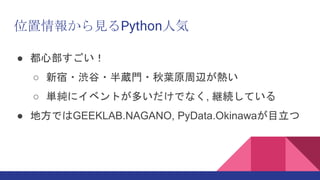 位置情報から見るPython人気
● 都心部すごい！
○ 新宿・渋谷・半蔵門・秋葉原周辺が熱い
○ 単純にイベントが多いだけでなく, 継続している
● 地方ではGEEKLAB.NAGANO, PyData.Okinawaが目立つ
 