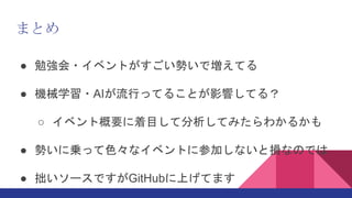 まとめ
● 勉強会・イベントがすごい勢いで増えてる
● 機械学習・AIが流行ってることが影響してる？
○ イベント概要に着目して分析してみたらわかるかも
● 勢いに乗って色々なイベントに参加しないと損なのでは
● 拙いソースですがGitHubに上げてます
 