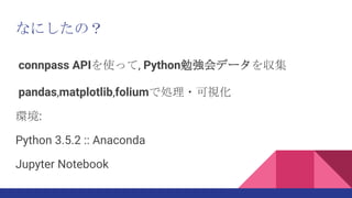 なにしたの？
connpass APIを使って, Python勉強会データを収集
pandas,matplotlib,foliumで処理・可視化
環境:
Python 3.5.2 :: Anaconda
Jupyter Notebook
 