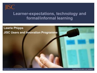 Learner-expectations, technology and formal/informal learning Lawrie Phipps  JISC Users and Innovation Programme Joint Information Systems Committee Supporting education and research 
